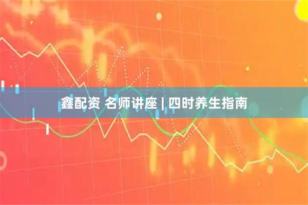 鑫配资 名师讲座 | 四时养生指南