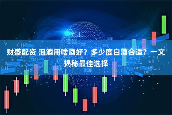 财盛配资 泡酒用啥酒好？多少度白酒合适？一文揭秘最佳选择