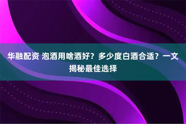 华融配资 泡酒用啥酒好？多少度白酒合适？一文揭秘最佳选择