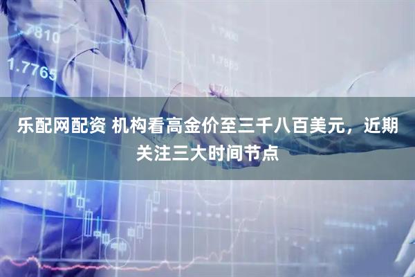 乐配网配资 机构看高金价至三千八百美元，近期关注三大时间节点