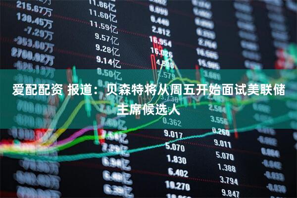 爱配配资 报道：贝森特将从周五开始面试美联储主席候选人