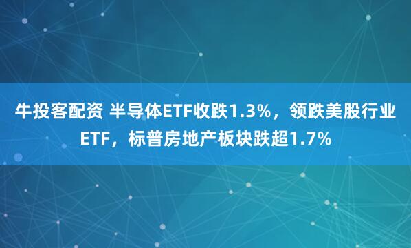 牛投客配资 半导体ETF收跌1.3%，领跌美股行业ETF，标普房地产板块跌超1.7%