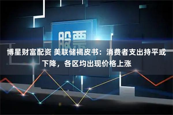 博星财富配资 美联储褐皮书：消费者支出持平或下降，各区均出现价格上涨