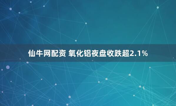 仙牛网配资 氧化铝夜盘收跌超2.1%