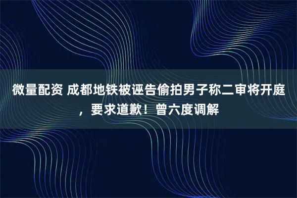 微量配资 成都地铁被诬告偷拍男子称二审将开庭，要求道歉！曾六度调解