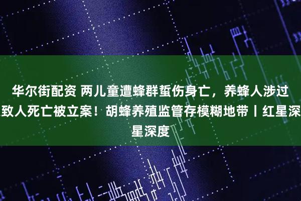 华尔街配资 两儿童遭蜂群蜇伤身亡，养蜂人涉过失致人死亡被立案！胡蜂养殖监管存模糊地带丨红星深度