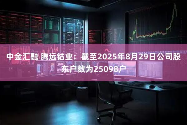 中金汇融 腾远钴业：截至2025年8月29日公司股东户数为25098户