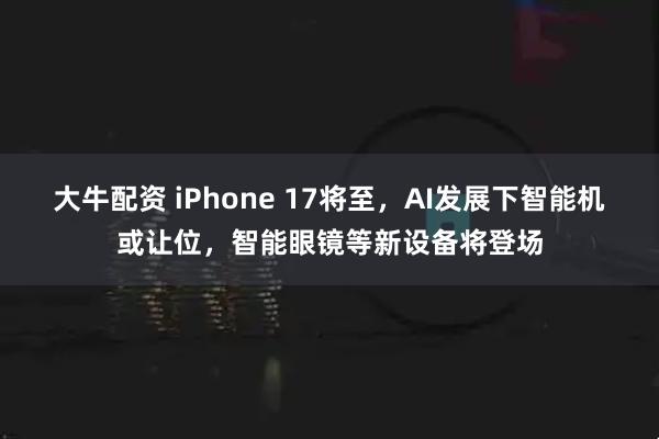 大牛配资 iPhone 17将至，AI发展下智能机或让位，智能眼镜等新设备将登场