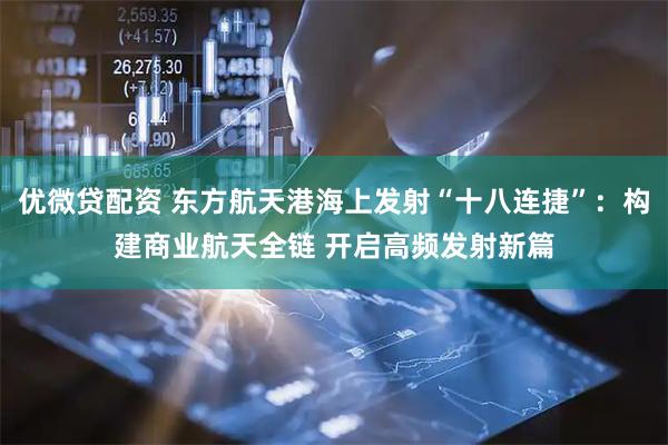 优微贷配资 东方航天港海上发射“十八连捷”：构建商业航天全链 开启高频发射新篇