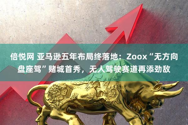 倍悦网 亚马逊五年布局终落地：Zoox“无方向盘座驾”赌城首秀，无人驾驶赛道再添劲敌