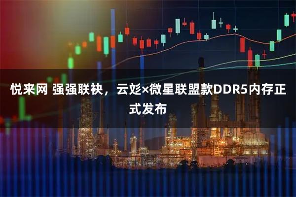 悦来网 强强联袂，云彣×微星联盟款DDR5内存正式发布