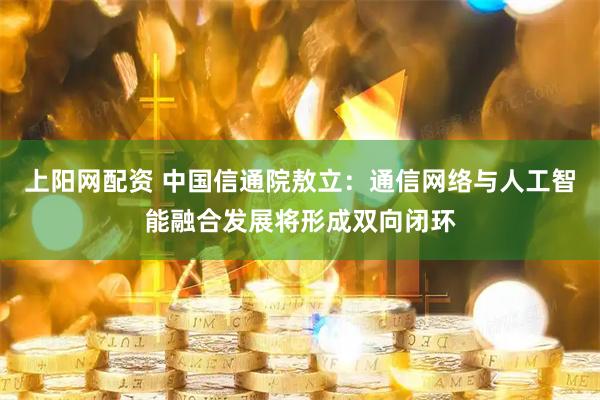 上阳网配资 中国信通院敖立：通信网络与人工智能融合发展将形成双向闭环