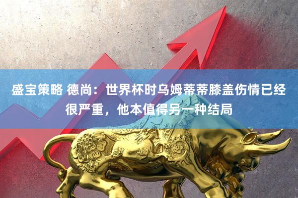 盛宝策略 德尚：世界杯时乌姆蒂蒂膝盖伤情已经很严重，他本值得另一种结局