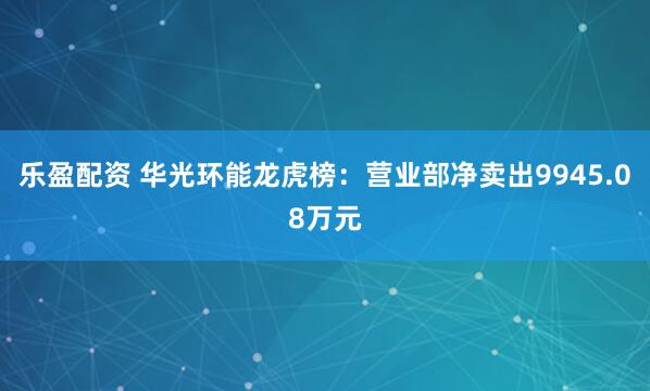 乐盈配资 华光环能龙虎榜：营业部净卖出9945.08万元