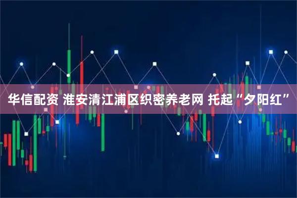 华信配资 淮安清江浦区织密养老网 托起“夕阳红”