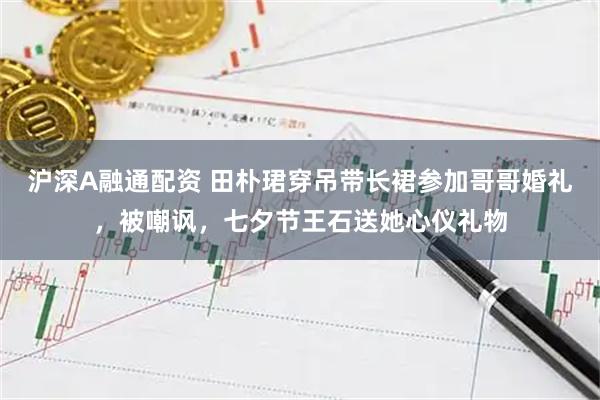 沪深A融通配资 田朴珺穿吊带长裙参加哥哥婚礼，被嘲讽，七夕节王石送她心仪礼物