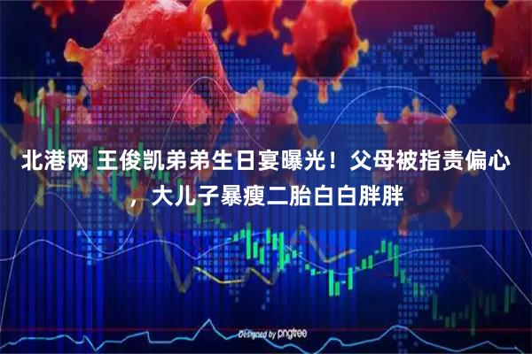 北港网 王俊凯弟弟生日宴曝光！父母被指责偏心，大儿子暴瘦二胎白白胖胖