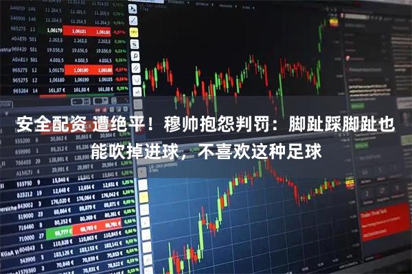 安全配资 遭绝平！穆帅抱怨判罚：脚趾踩脚趾也能吹掉进球，不喜欢这种足球