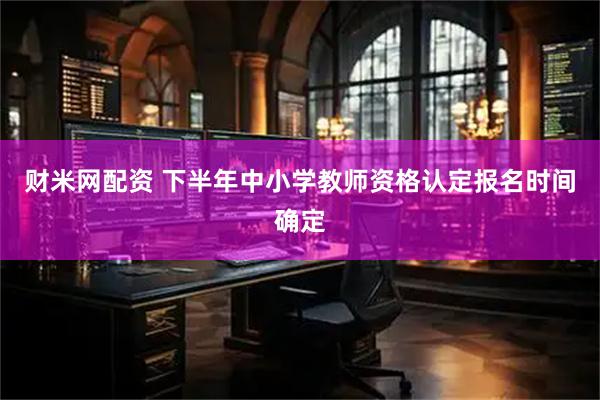 财米网配资 下半年中小学教师资格认定报名时间确定