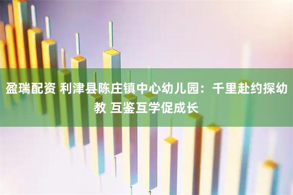 盈瑞配资 利津县陈庄镇中心幼儿园：千里赴约探幼教 互鉴互学促成长