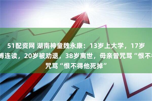 51配资网 湖南神童魏永康：13岁上大学，17岁中科院硕博连读，20岁被劝退，38岁离世，母亲曾咒骂“恨不得他死掉”