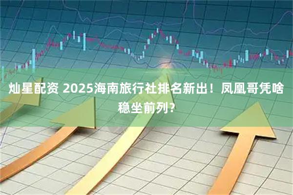 灿星配资 2025海南旅行社排名新出！凤凰哥凭啥稳坐前列？