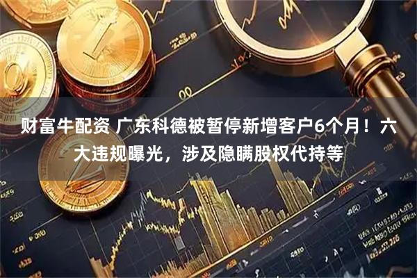 财富牛配资 广东科德被暂停新增客户6个月！六大违规曝光，涉及隐瞒股权代持等