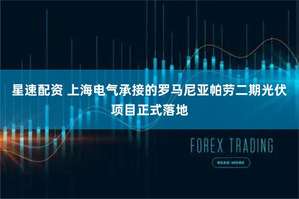 星速配资 上海电气承接的罗马尼亚帕劳二期光伏项目正式落地