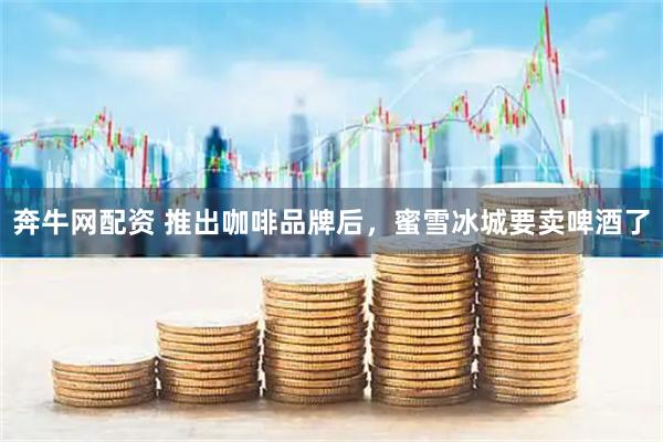 奔牛网配资 推出咖啡品牌后，蜜雪冰城要卖啤酒了