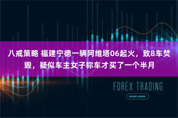 八戒策略 福建宁德一辆阿维塔06起火，致8车焚毁，疑似车主女子称车才买了一个半月