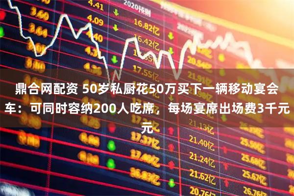 鼎合网配资 50岁私厨花50万买下一辆移动宴会车：可同时容纳200人吃席，每场宴席出场费3千元