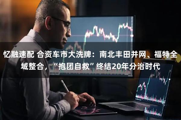忆融速配 合资车市大洗牌：南北丰田并网、福特全域整合，“抱团自救”终结20年分治时代