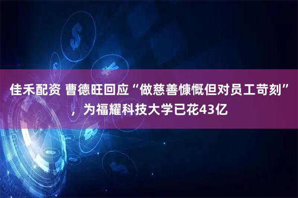 佳禾配资 曹德旺回应“做慈善慷慨但对员工苛刻”，为福耀科技大学已花43亿