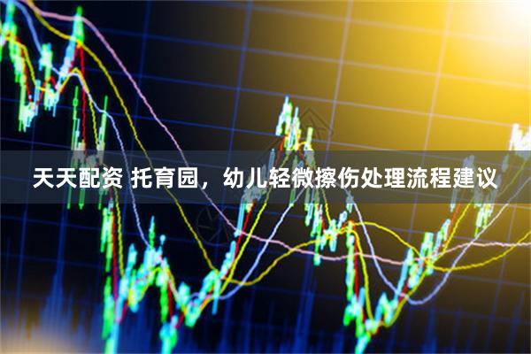 天天配资 托育园，幼儿轻微擦伤处理流程建议