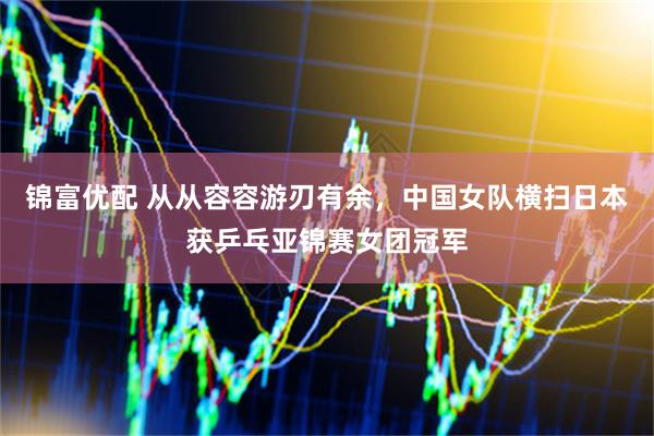 锦富优配 从从容容游刃有余，中国女队横扫日本获乒乓亚锦赛女团冠军