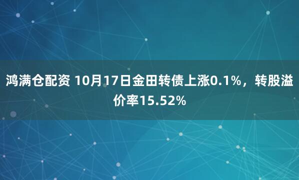 鸿满仓配资 10月17日金田转债上涨0.1%，转股溢价率15.52%