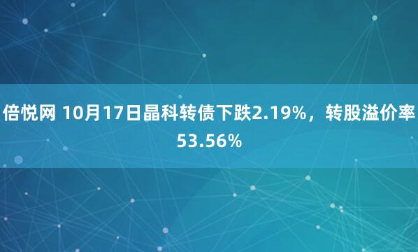 倍悦网 10月17日晶科转债下跌2.19%，转股溢价率53.56%