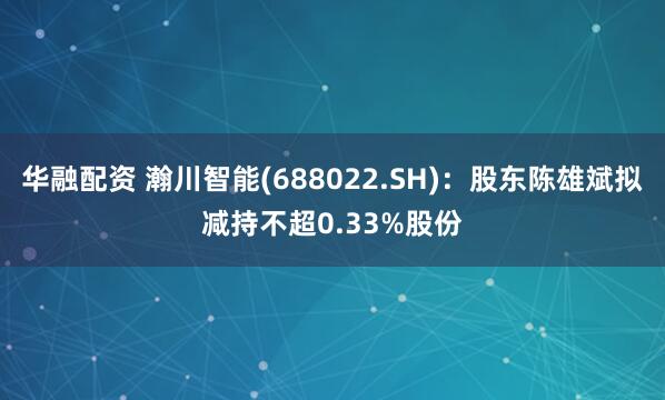 华融配资 瀚川智能(688022.SH)：股东陈雄斌拟减持不超0.33%股份