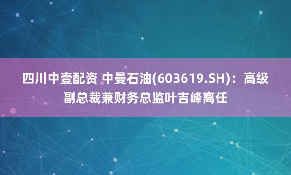 四川中壹配资 中曼石油(603619.SH)：高级副总裁兼财务总监叶吉峰离任