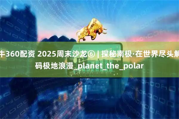 牛360配资 2025周末沙龙⑥ | 探秘南极·在世界尽头解码极地浪漫_planet_the_polar