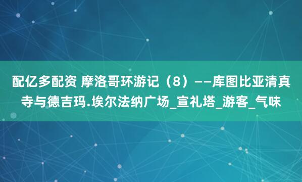 配亿多配资 摩洛哥环游记(8)——库图比亚清真寺与德吉玛.埃尔法纳广场_宣礼塔_游客_气味