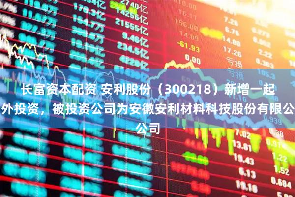 长富资本配资 安利股份（300218）新增一起对外投资，被投资公司为安徽安利材料科技股份有限公司
