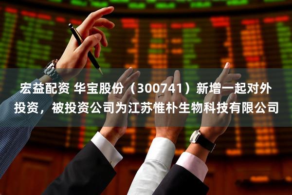 宏益配资 华宝股份（300741）新增一起对外投资，被投资公司为江苏惟朴生物科技有限公司