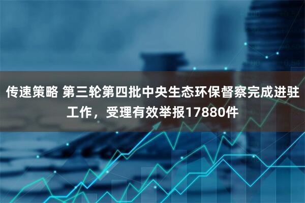 传速策略 第三轮第四批中央生态环保督察完成进驻工作，受理有效举报17880件