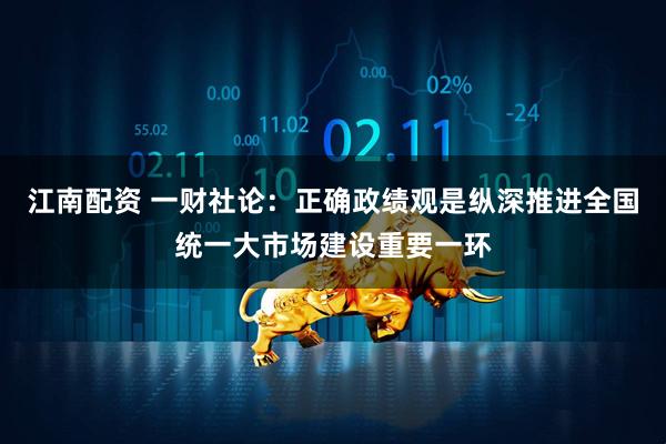 江南配资 一财社论：正确政绩观是纵深推进全国统一大市场建设重要一环