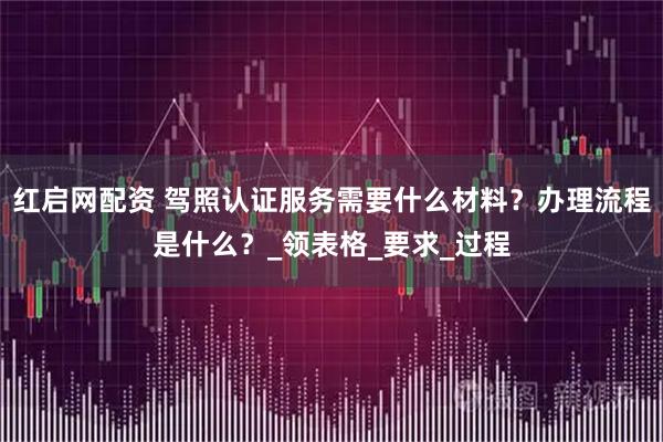 红启网配资 驾照认证服务需要什么材料？办理流程是什么？_领表格_要求_过程