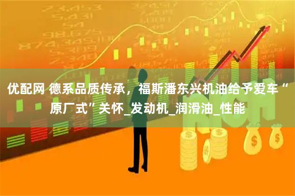 优配网 德系品质传承,福斯潘东兴机油给予爱车“原厂式”关怀_发动机_润滑油_性能