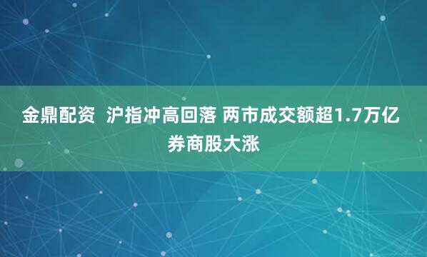 金鼎配资  沪指冲高回落 两市成交额超1.7万亿 券商股大涨