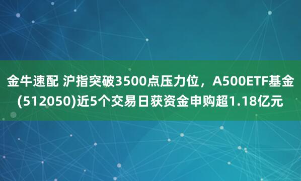 金牛速配 沪指突破3500点压力位，A500ETF基金(512050)近5个交易日获资金申购超1.18亿元