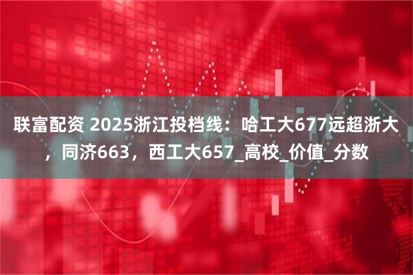 联富配资 2025浙江投档线：哈工大677远超浙大，同济663，西工大657_高校_价值_分数